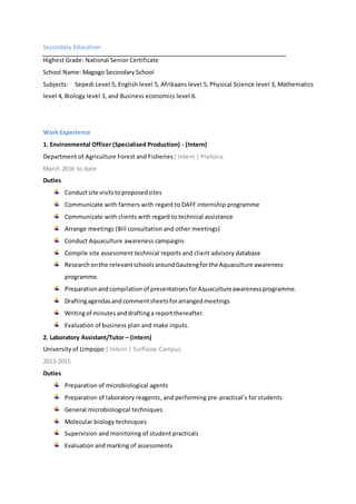 Secondary Education
Highest Grade: National Senior Certificate
School Name: Magogo Secondary School
Subjects: Sepedi Level 5, English level 5, Afrikaans level 5, Physical Science level 3, Mathematics
level 4, Biology level 3, and Business economics level 6.
Work Experience
1. Environmental Officer (Specialised Production) - (Intern)
Department of Agriculture Forest and Fisheries| Intern | Pretoria
March 2016 to date
Duties
Conductsite visitstoproposedsites
Communicate with farmers with regard to DAFF internship programme
Communicate with clients with regard to technical assistance
Arrange meetings (Bill consultation and other meetings)
Conduct Aquaculture awareness campaigns
Compile site assessment technical reports and client advisory database
Research onthe relevantschoolsaroundGautengforthe Aquaculture awareness
programme.
Preparationandcompilationof presentationsforAquacultureawarenessprogramme.
Draftingagendasandcommentsheetsforarrangedmeetings
Writingof minutes anddraftinga reportthereafter.
Evaluation of business plan and make inputs.
2. Laboratory Assistant/Tutor – (intern)
University of Limpopo | Intern | Turfloop-Campus
2013-2015
Duties
Preparation of microbiological agents
Preparation of laboratory reagents, and performing pre-practical’s for students
General microbiological techniques
Molecular biology techniques
Supervision and monitoring of student practicals
Evaluation and marking of assessments
 