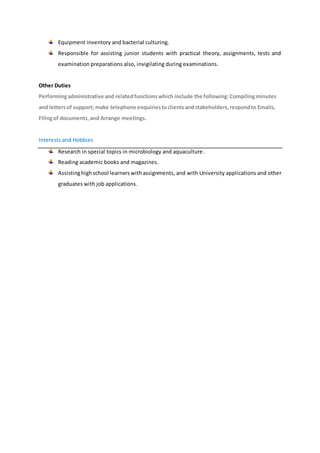 Equipment inventory and bacterial culturing.
Responsible for assisting junior students with practical theory, assignments, tests and
examination preparations also, invigilating during examinations.
Other Duties
Performingadministrative and relatedfunctionswhich include the following:Compilingminutes
and lettersof support; make telephone enquiriestoclientsandstakeholders,respondto Emails,
Filingof documents,and Arrange meetings.
Interests and Hobbies
Research in special topics in microbiology and aquaculture.
Reading academic books and magazines.
Assistinghighschool learners withassignments, and with University applications and other
graduates with job applications.
 