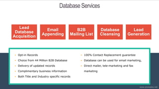 Database Services
 Opt-in Records
 Choice from 44 Million B2B Database
 Delivery of updated records
 Complimentary business information
 Both Title and Industry specific records
 100% Contact Replacement guarantee
 Database can be used for email marketing,
 Direct mailer, tele-marketing and fax
marketing
Lead
Database
Acquisition
Email
Appending
B2B
Mailing List
Database
Cleansing
Lead
Generation
www.anosales.net
 