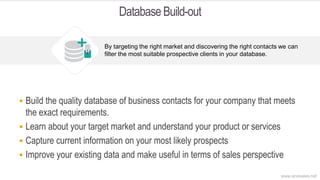 Database Build-out
 Build the quality database of business contacts for your company that meets
the exact requirements.
 Learn about your target market and understand your product or services
 Capture current information on your most likely prospects
 Improve your existing data and make useful in terms of sales perspective
By targeting the right market and discovering the right contacts we can
filter the most suitable prospective clients in your database.
www.anosales.net
 