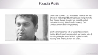 Founder Profile
Girish is the founder & CEO at Anosales. a venture firm with
a focus on incubating and building products in large markets.
Over the past 5 years, Anosales has created 2 product
companies including Shibu Shop(Ecommerce), Data
Lead(cloud-based data quality software)
Girish is an entrepreneur with 5+ years of experience in
building & iterating early stage products and creating sales &
marketing strategies across verticals in global markets
including North America, Europe and EMEA.
www.anosales.net
 