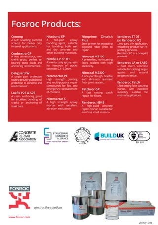 Cemtop
A self- levelling pumped
screed, for heavy duty
internal applications.
Conbextra GP
A fluid cementitious, non-
shrink grout, perfect for
bearing static loads and
anchoring reinforcement.
Dekguard W
A single part protective
coatingprovidingadditional
protection to concrete and
reinforcement .
Lokfix P25 & S25
A resin anchoring grout
for excellent bonding of
cracks or anchoring of
steel bars.
Fosroc Products:
Nitoprime Zincrich
Plus
Steel primer for protecting
exposed rebar prior to
repair.
Nitoseal MS100
A primerless, non-staining
faced sealant with high
elasticicty.
Nitoseal MS300
A one-part tough, flexible
and abrasion resistant
floor joint sealant.
Patchroc GP
A fast setting patch
repair for floors.
Renderoc HB45
A high-build concrete
repair mortar, suitable for
patching small sections.
Nitobond EP
A two-part epoxy
bonding agent, suitable
for bonding both wet
and dry concrete and
other building materials.
Nitofill LV or TH
A low viscosity epoxy resin
for injection of cracks
between 0.1- 9.0mm.
Nitomortar PE
High strength jointing
and multi-purpose repair
compounds for fast and
emergency reinstatement
of concrete.
Nitomortar S
A high strength epoxy
mortar with excellent
abrasion resistance.
www.fosroc.com
constructive solutions
Renderoc ST 05
(or Renderoc FC)
Atwo-part, thinapplication,
smoothing product for re-
profiling concrete.
(Renderoc FC is a one-part
product).
Renderoc LA or LA60
A fluid micro concrete
suitable for casting larger
repairs and around
congested rebar.
Renderoc Patch
Afastsettingfloorpatching
mortar, with excellent
durability suitable for
external applications.
FM 610
V01/0916/1k
 
