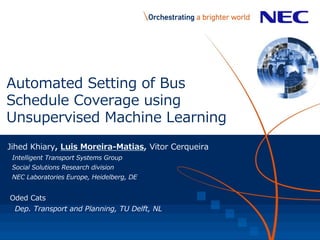 Automated Setting of Bus
Schedule Coverage using
Unsupervised Machine Learning
Jihed Khiary, Luis Moreira-Matias, Vitor Cerqueira
Intelligent Transport Systems Group
Social Solutions Research division
NEC Laboratories Europe, Heidelberg, DE
Oded Cats
Dep. Transport and Planning, TU Delft, NL
 