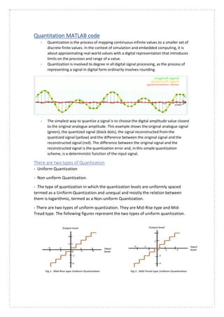 Quantitation MATLAB code
- Quantization is the process of mapping continuous infinite values to a smaller set of
discrete finite values. In the context of simulation and embedded computing, it is
about approximating real-world values with a digital representation that introduces
limits on the precision and range of a value.
- Quantization is involved to degree in all digital signal processing, as the process of
representing a signal in digital form ordinarily involves rounding.
- The simplest way to quantize a signal is to choose the digital amplitude value closest
to the original analogue amplitude. This example shows the original analogue signal
(green), the quantized signal (black dots), the signal reconstructed from the
quantized signal (yellow) and the difference between the original signal and the
reconstructed signal (red). The difference between the original signal and the
reconstructed signal is the quantization error and, in this simple quantization
scheme, is a deterministic function of the input signal.
There are two types of Quantization
- Uniform Quantization
- Non-uniform Quantization.
- The type of quantization in which the quantization levels are uniformly spaced
termed as a Uniform Quantization and unequal and mostly the relation between
them is logarithmic, termed as a Non-uniform Quantization.
- There are two types of uniform quantization. They are Mid-Rise type and Mid-
Tread type. The following figures represent the two types of uniform quantization.
 