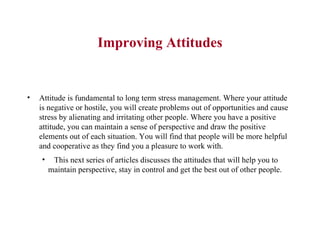 Improving Attitudes Attitude is fundamental to long term stress management. Where your attitude is negative or hostile, you will create problems out of opportunities and cause stress by alienating and irritating other people. Where you have a positive attitude, you can maintain a sense of perspective and draw the positive elements out of each situation. You will find that people will be more helpful and cooperative as they find you a pleasure to work with.  This next series of articles discusses the attitudes that will help you to maintain perspective, stay in control and get the best out of other people.  