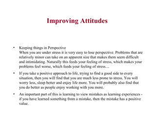 Improving Attitudes  Keeping things in Perspective When you are under stress it is very easy to lose perspective. Problems that are relatively minor can take on an apparent size that makes them seem difficult and intimidating. Naturally this feeds your feeling of stress, which makes your problems feel worse, which feeds your feeling of stress....  If you take a positive approach to life, trying to find a good side to every situation, then you will find that you are much less prone to stress. You will worry less, sleep better and enjoy life more. You will probably also find that you do better as people enjoy working with you more.  An important part of this is learning to view mistakes as learning experiences - if you have learned something from a mistake, then the mistake has a positive value.  