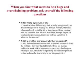 When you face what seems to be a huge and overwhelming problem, ask yourself the following questions Is this really a problem at all? If you view it in a different way, is it actually an opportunity to do something well? If it really is a difficult problem, then most other people will probably fail at it or give up. If you can deal with the situation, then this will be a major triumph for you. If you take the problem on, then what will you learn from it, whatever the outcome?  Is this a problem that anyone else has or has had?  If it is, find out how they deal with it or just talk to them to share the problem - they may be glad to talk. If you are facing a problem at work, talk to older or more experienced colleagues whom you trust. He or she will probably have seen the problem before, and may be able to help to put it in perspective.  