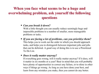 When you face what seems to be a huge and overwhelming problem, ask yourself the following questions Can you break it down?  With a little thought you can usually reduce seemingly huge and impossible problems to a number of smaller, more manageable problems or tasks.  If you are facing a lot of problems, can you prioritize them?   This helps you to work out the order in which you should approach tasks, and helps you to distinguish between important jobs and jobs that can be deferred. A good way of doing this is to use a Prioritized To Do List.  Does it really matter anyway?   If everything goes wrong, will it really matter anyway? If it does, will it matter in six months or a year? Bear in mind that you will probably have plenty of opportunities to correct any failure, or to shine in other ways if things go wrong. As long as you have done your best, and learn from any mistakes you make, then you cannot do any better.  