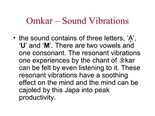 Omkar – Sound Vibrations the sound contains of three letters, ‘A  ’, ‘ U ’ and ‘ M ’. There are two vowels and one consonant. The resonant vibrations one experiences by the chant of   kar can be felt by even listening to it. These resonant vibrations have a soothing effect on the mind and the mind can be cajoled by this Japa into peak productivity.   