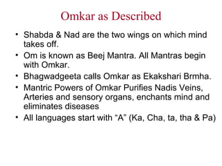 Omkar as Described Shabda & Nad are the two wings on which mind takes off. Om is known as Beej Mantra. All Mantras begin with Omkar. Bhagwadgeeta calls Omkar as Ekakshari Brmha. Mantric Powers of Omkar Purifies Nadis Veins, Arteries and sensory organs, enchants mind and eliminates diseases All languages start with “A” (Ka, Cha, ta, tha & Pa) 