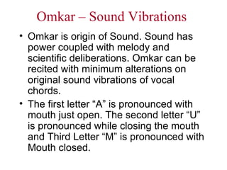 Omkar – Sound Vibrations Omkar is origin of Sound. Sound has power coupled with melody and scientific deliberations. Omkar can be recited with minimum alterations on original sound vibrations of vocal chords. The first letter “A” is pronounced with mouth just open. The second letter “U” is pronounced while closing the mouth and Third Letter “M” is pronounced with Mouth closed. 