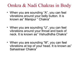 Omkra & Nadi Chakras in Body When you are sounding “A”, you can feel vibrations around your belly button. It is known as” Manipur ” Chakra” When you are sounding “U”, you can feel vibrations around your throat and back of neck. It is known as” Vishudhdha Chakra” When you are sounding “M”, you can feel vibrations at top of your head. It is known as” Sahastraar Chakra” 