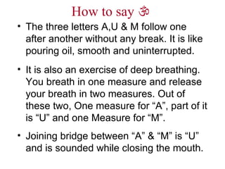 How to say     The three letters A,U & M follow one after another without any break. It is like pouring oil, smooth and uninterrupted. It is also an exercise of deep breathing. You breath in one measure and release your breath in two measures. Out of these two, One measure for “A”, part of it is “U” and one Measure for “M”. Joining bridge between “A” & “M” is “U” and is sounded while closing the mouth. 