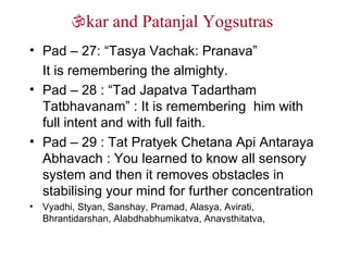  kar and Patanjal Yogsutras  Pad – 27: “Tasya Vachak: Pranava” It is remembering the almighty. Pad – 28 : “Tad Japatva Tadartham  Tatbhavanam” : It is remembering  him with full intent and with full faith. Pad – 29 : Tat Pratyek Chetana Api Antaraya Abhavach : You learned to know all sensory system and then it removes obstacles in stabilising your mind for further concentration Vyadhi, Styan, Sanshay, Pramad, Alasya, Avirati, Bhrantidarshan, Alabdhabhumikatva, Anavsthitatva,  