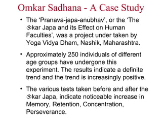 Omkar Sadhana - A Case Study The ‘Pranava-japa-anubhav’, or the ‘The   kar Japa and its Effect on Human Faculties’, was a project under taken by Yoga Vidya Dham, Nashik, Maharashtra.  Approximately 250 individuals of different age groups have undergone this experiment. The results indicate a definite trend and the trend is increasingly positive.  The various tests taken before and after the   kar Japa, indicate noticeable increase in Memory, Retention, Concentration, Perseverance . 