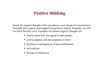 Positive thinking Watch for negative thoughts while you observe your 'stream of consciousness'. Normally these appear and disappear being barely noticed. Normally you will not know that they exist. Examples of common negative thoughts are:  worries about how you appear to other people  a preoccupation with the symptoms of stress  dwelling on consequences of poor performance  self criticism  feelings of inadequacy  