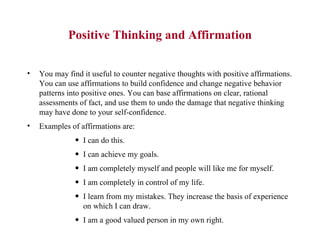 Positive Thinking and Affirmation You may find it useful to counter negative thoughts with positive affirmations. You can use affirmations to build confidence and change negative behavior patterns into positive ones. You can base affirmations on clear, rational assessments of fact, and use them to undo the damage that negative thinking may have done to your self-confidence.  Examples of affirmations are:  I can do this.  I can achieve my goals.  I am completely myself and people will like me for myself.  I am completely in control of my life.  I learn from my mistakes. They increase the basis of experience on which I can draw.  I am a good valued person in my own right.  