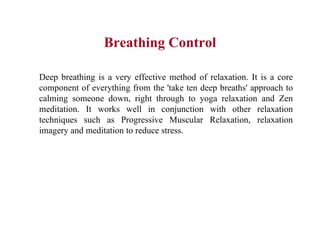 Breathing Control Deep breathing is a very effective method of relaxation. It is a core component of everything from the 'take ten deep breaths' approach to calming someone down, right through to yoga relaxation and Zen meditation. It works well in conjunction with other relaxation techniques such as Progressive Muscular Relaxation, relaxation imagery and meditation to reduce stress.  
