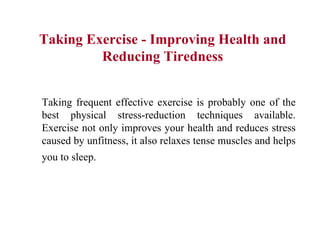 Taking Exercise - Improving Health and Reducing Tiredness Taking frequent effective exercise is probably one of the best physical stress-reduction techniques available. Exercise not only improves your health and reduces stress caused by unfitness, it also relaxes tense muscles and helps you to sleep.   