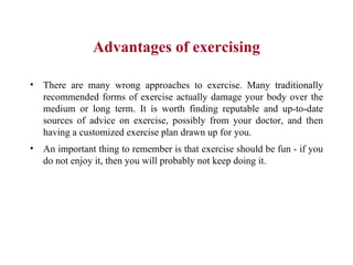 Advantages of exercising There are many wrong approaches to exercise. Many traditionally recommended forms of exercise actually damage your body over the medium or long term. It is worth finding reputable and up-to-date sources of advice on exercise, possibly from your doctor, and then having a customized exercise plan drawn up for you.  An important thing to remember is that exercise should be fun - if you do not enjoy it, then you will probably not keep doing it. 