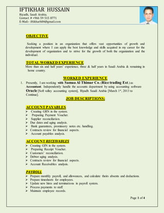Page 1 of 4
IFTIKHAR HUSSAIN
Riyadh, Saudi Arabia.
Contact # +966 59 515 8771
E-Mail:- iftikharh84@gmail.com
OBJECTIVE
Seeking a position in an organization that offers vast opportunities of growth and
development where I can apply the best knowledge and skills acquired in my career for the
development of organization and to strive for the growth of both the organization and the
individual.
TOTAL WORKED EXPERIENCE
More than six and half years’ experience, three & half years in Saudi Arabia & remaining in
home country.
WORKED EXPERIENCE
1. Presently, I am working with Samaa Al Thimar Co. (Rice trading Est.) as
Accountant. Independently handle the accounts department by using accounting software
Oracle [Soft valley accounting system], Riyadh Saudi Arabia [March 1st, 2013 to
Continue].
JOB DESCRIPTIONS;
ACCOUNT PAYABLES
 Creating GRN in the system.
 Preparing Payment Voucher.
 Supplier reconciliation.
 Due dates and aging analysis.
 Bank guarantees, promissory notes etc. handling.
 Contracts review for financial aspects.
 Account payables analysis.
ACCOUNT RECEIVABLES
 Creating GIN in the system.
 Preparing Receipt Voucher.
 Customers’ reconciliation.
 Debtor aging analysis.
 Contracts review for financial aspects.
 Account Receivables analysis.
PAYROLL
 Prepare monthly payroll, and allowances, and calculate theirs absents and deductions.
 Prepare timesheets for employees.
 Update new hires and terminations in payroll system.
 Process payments to staff.
 Maintain employee records.
 