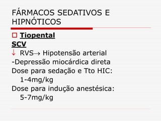 FÁRMACOS SEDATIVOS E
HIPNÓTICOS
 Tiopental
SCV
 RVS Hipotensão arterial
-Depressão miocárdica direta
Dose para sedação e Tto HIC:
1-4mg/kg
Dose para indução anestésica:
5-7mg/kg
 