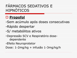 FÁRMACOS SEDATIVOS E
HIPNÓTICOS
 Propofol
-Sem acúmulo após doses consecutivas
-Rápido despertar
-S/ metabólitos ativos
-Depressão SCV e Respiratório dose-
dependente
-Efeito Neuroprotetor
Dose: 1-2mg/kg + infusão 1-3mg/kg/h
 