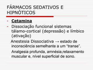 FÁRMACOS SEDATIVOS E
HIPNÓTICOS
- Cetamina
- Dissociação funcional sistemas
tálamo-cortical (depressão) e límbico
(ativação)
Anestesia Dissociativa → estado de
inconsciência semelhante a um “transe”.
Analgesia profunda, amnésia,relaxamento
muscular e, nível superficial de sono.
 