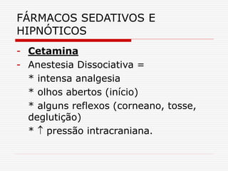 FÁRMACOS SEDATIVOS E
HIPNÓTICOS
- Cetamina
- Anestesia Dissociativa =
* intensa analgesia
* olhos abertos (início)
* alguns reflexos (corneano, tosse,
deglutição)
*  pressão intracraniana.
 