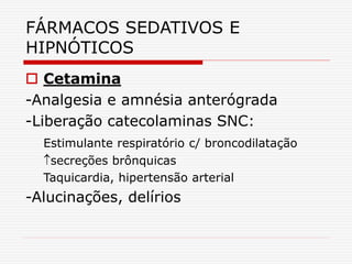 FÁRMACOS SEDATIVOS E
HIPNÓTICOS
 Cetamina
-Analgesia e amnésia anterógrada
-Liberação catecolaminas SNC:
Estimulante respiratório c/ broncodilatação
secreções brônquicas
Taquicardia, hipertensão arterial
-Alucinações, delírios
 