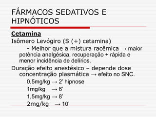 FÁRMACOS SEDATIVOS E
HIPNÓTICOS
Cetamina
Isômero Levógiro (S (+) cetamina)
- Melhor que a mistura racêmica → maior
potência analgésica, recuperação + rápida e
menor incidência de delírios.
Duração efeito anestésico – depende dose
concentração plasmática → efeito no SNC.
0,5mg/kg → 2’ hipnose
1mg/kg → 6’
1,5mg/kg → 8’
2mg/kg → 10’
 