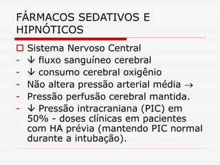 FÁRMACOS SEDATIVOS E
HIPNÓTICOS
 Sistema Nervoso Central
-  fluxo sanguíneo cerebral
-  consumo cerebral oxigênio
- Não altera pressão arterial média 
- Pressão perfusão cerebral mantida.
-  Pressão intracraniana (PIC) em
50% - doses clínicas em pacientes
com HA prévia (mantendo PIC normal
durante a intubação).
 