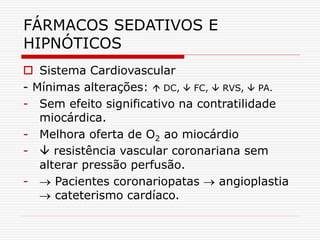 FÁRMACOS SEDATIVOS E
HIPNÓTICOS
 Sistema Cardiovascular
- Mínimas alterações:  DC,  FC,  RVS,  PA.
- Sem efeito significativo na contratilidade
miocárdica.
- Melhora oferta de O2 ao miocárdio
-  resistência vascular coronariana sem
alterar pressão perfusão.
-  Pacientes coronariopatas  angioplastia
 cateterismo cardíaco.
 