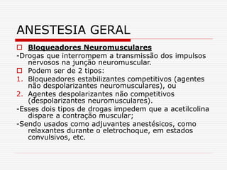  Bloqueadores Neuromusculares
-Drogas que interrompem a transmissão dos impulsos
nervosos na junção neuromuscular.
 Podem ser de 2 tipos:
1. Bloqueadores estabilizantes competitivos (agentes
não despolarizantes neuromusculares), ou
2. Agentes despolarizantes não competitivos
(despolarizantes neuromusculares).
-Esses dois tipos de drogas impedem que a acetilcolina
dispare a contração muscular;
-Sendo usados como adjuvantes anestésicos, como
relaxantes durante o eletrochoque, em estados
convulsivos, etc.
ANESTESIA GERAL
 
