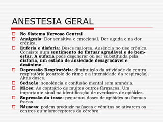  No Sistema Nervoso Central
 Analgesia: Dor sensitiva e emocional. Dor aguda e na dor
crônica.
 Euforia e disforia: Doses maiores. Ausência no uso crônico.
Consiste num sentimento de flutuar agradável e de bem-
estar. A euforia pode degenerar ou ser substituída pela
disforia, um estado de ansiedade desagradável e
desânimo.
 Depressão Respiratória: diminuição da atividade do centro
respiratório (controle do ritmo e a intensidade da respiração).
Altas doses.
 Sedação: sonolência e confusão mental sem amnésia.
 Miose: Ao contrário de muitos outros fármacos. Um
importante sinal na identificação de overdoses de opióides.
 Supressão da tosse: pequenas doses de opióides ou formas
fracas
 Náuseas: podem produzir naúseas e vômitos se ativarem os
centros quimiorreceptores do cérebro.
ANESTESIA GERAL
 