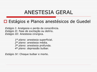 ANESTESIA GERAL
 Estágios e Planos anestésicos de Guedel
Estágio I: Analgesia e perda da consciência.
Estágio II: Fase de excitação ou delírio.
Estágio III: Anestesia cirúrgica.
1º plano: anestesia superficial.
2º plano: anestesia média.
3º plano: anestesia profunda.
4º plano: depressão bulbar.
Estágio IV: Choque bulbar e morte.
 