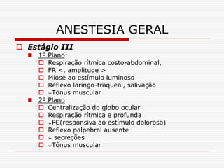 ANESTESIA GERAL
 Estágio III
 1º Plano:
 Respiração rítmica costo-abdominal,
 FR <, amplitude >
 Miose ao estímulo luminoso
 Reflexo laringo-traqueal, salivação
 Tônus muscular
 2º Plano:
 Centralização do globo ocular
 Respiração rítmica e profunda
 FC(responsiva ao estímulo doloroso)
 Reflexo palpebral ausente
  secreções
 Tônus muscular
 