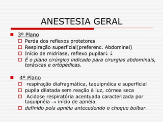ANESTESIA GERAL
 3º Plano
 Perda dos reflexos protetores
 Respiração superficial(preferenc. Abdominal)
 Início de midríase, reflexo pupilar 
 É o plano cirúrgico indicado para cirurgias abdominais,
torácicas e ortopédicas.
 4º Plano
 respiração diafragmática, taquipnéica e superficial
 pupila dilatada sem reação à luz, córnea seca
 Acidose respiratória acentuada caracterizada por
taquipnéia  início de apnéia
 definido pela apnéia antecedendo o choque bulbar.
 
