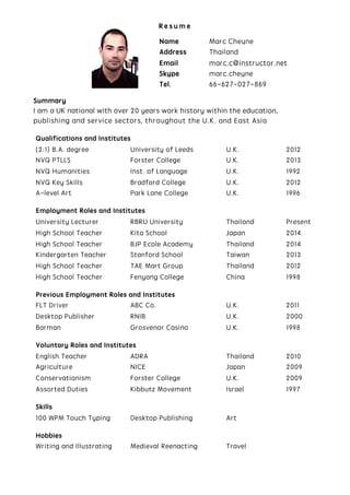 R e s u m e
Summary
I am a UK national with over 20 years work history within the education,
publishing and service sectors, throughout the U.K. and East Asia
Qualifications and Institutes
(2:1) B.A. degree University of Leeds U.K. 2012
NVQ PTLLS Forster College U.K. 2013
NVQ Humanities Inst. of Language U.K. 1992
NVQ Key Skills Bradford College U.K. 2012
A-level Art Park Lane College U.K. 1996
Employment Roles and Institutes
University Lecturer RBRU University Thailand Present
High School Teacher Kita School Japan 2014
High School Teacher BJP Ecole Academy Thailand 2014
Kindergarten Teacher Stanford School Taiwan 2013
High School Teacher TAE Mart Group Thailand 2012
High School Teacher Fenyang College China 1998
Previous Employment Roles and Institutes
FLT Driver ABC Co. U.K. 2011
Desktop Publisher RNIB U.K. 2000
Barman Grosvenor Casino U.K. 1998
Voluntary Roles and Institutes
English Teacher ADRA Thailand 2010
Agriculture NICE Japan 2009
Conservationism Forster College U.K. 2009
Assorted Duties Kibbutz Movement Israel 1997
Skills
100 WPM Touch Typing Desktop Publishing Art
Hobbies
Writing and Illustrating Medieval Reenacting Travel
Name Marc Cheyne
Address Thailand
Email marc.c@instructor.net
Skype marc.cheyne
Tel. 66-627-027-869
 