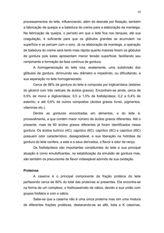 processamentos do leite, influenciando, além do desnate por flotação, também
a fabricação de queijos e a batedura do creme para a elaboração da manteiga.
Na fabricação de queijos, o período em que o leite fica nos tanques, até sua
coagulação, é suficiente para que os glóbulos grandes se acumulem na
superfície e se percam com o soro. Já na elaboração da manteiga, a operação
de batedura do creme será tanto mais rápida quanto maiores forem os glóbulos
de gordura pois estes apresentam menor tensão superficial, facilitando seu
rompimento e formação da fase contínua de gordura.
A homogeneização do leite visa, exatamente, uma subdivisão dos
glóbulos de gordura, diminuindo seu diâmetro e impedindo, ou dificultando, a
sua separação no leite homogeneizado.
Cerca de 98% da gordura do leite é composta por triglicerídeos (ésteres
do glicerol com três radicais de ácidos graxos). Encontram-se ainda, cerca de
0,5% de mono e diglicerídeos; 0,5 a 1,0% de fosfolipídeos; 0,2 a 0,4% de
esteróis; e até 0,6% de outros compostos (ácidos graxos livres, pigmentos,
vitaminas etc.).
Dentre as gorduras encontradas em alimentos, a do leite é,
provavelmente, a que contém maior número de ácidos graxos diferentes. Até o
presente, mais de 60 ácidos graxos diferentes já foram identificados nessa
gordura. Os ácidos butírico (4C), capróico (6C), caprílico (8C) e capróico (l0C)
possuem odor característico, desagradável, e sua liberação na hidrólise da
gordura do leite confere, a este e a seus derivados, o flavor e odor de ranço.
Os fosfolipídeos são importantes constituintes do leite e sua principal
atuação é como emulsificantes, na estabilização da emulsão de gordura mas,
são também os precursores de flavor indesejável advindo de sua oxidação.
Proteínas
A caseína é o principal componente da fração protéica do leite
perfazendo cerca de 80% do total das proteínas aí presentes. Ela encontra-se
na forma de um complexo, o fosfocaseinato de cálcio, devido a sua união com
grupos fosfatos e com o cálcio.
Sabe-se que a caseína não é uma única proteína mas sim uma mistura
de diferentes frações protéicas, destacando-se as alfa, beta e K caseínas,
10
 