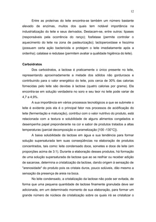 Entre as proteínas do leite encontra-se também um número bastante
elevado de enzimas, muitos dos quais tem notável importância na
industrialização do leite e seus derivados. Destacam-se, entre outros: lipases
(responsáveis pela ocorrência do ranço); fosfatase (permite controlar o
aquecimento do leite na zona de pasteurização); lactoperoxidase e lisozima
(possuem certa ação bactericida e protejem o leite imediatamente após a
ordenha); catalase e redutase (permitem avaliar a qualidade higiênica do leite).
Carboidratos
Dos carboidratos, a lactose é praticamente o único presente no leite,
representando aproximadamente a metade dos sólidos não gordurosos e
contribuindo para o valor energético do leite, pois cerca de 30% das calorias
fornecidas pelo leite são devidas à lactose (quatro calorias por grama). Ela
encontra-se em solução verdadeira no soro e seu teor no leite pode variar de
4,7 a 4,9%.
A sua importância em vários processos tecnológicos a que se submete o
leite é evidente pois ela é o principal fator nos processos de acidificação do
leite (fermentação e maturação), contribui com o valor nutritivo do produto, está
relacionada com a textura e solubilidade de alguns alimentos congelados e
desempenha papel preponderante na cor e sabor de produtos tratados a altas
temperaturas (parcial decomposição e caramelização [100 -130°C]).
A baixa solubilidade da lactose em água e sua tendência para formar
solução supersaturada tem suas conseqüências na elaboração de produtos
concentrados, tais como: leite condensado doce, sorvetes e doce de leite (em
proporções acima de 3:1). Durante a elaboração desses produtos, há formação
de uma solução supersaturada de lactose que ao se resfriar ou receber adição
de sacarose, determina a cristalização da lactose, dando origem à sensação de
"arenosidade" do produto pois os cristais duros, pouco solúveis, dão mesmo a
sensação da presença de areia na boca.
No leite condensado, a cristalização da lactose não pode ser evitada, de
forma que uma pequena quantidade de lactose finamente granulada deve ser
adicionada, em um determinado momento de sua elaboração, para formar um
grande número de núcleos de cristalização sobre os quais irá se cristalizar o
12
 