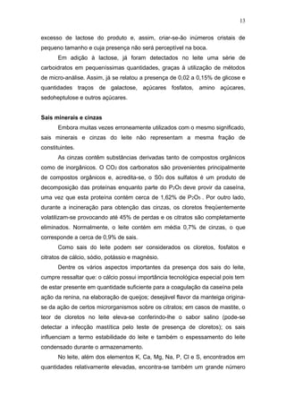 excesso de lactose do produto e, assim, criar-se-ão inúmeros cristais de
pequeno tamanho e cuja presença não será perceptível na boca.
Em adição à lactose, já foram detectados no leite uma série de
carboidratos em pequeníssimas quantidades, graças à utilização de métodos
de micro-análise. Assim, já se relatou a presença de 0,02 a 0,15% de glicose e
quantidades traços de galactose, açúcares fosfatos, amino açúcares,
sedoheptulose e outros açúcares.
Sais minerais e cinzas
Embora muitas vezes erroneamente utilizados com o mesmo significado,
sais minerais e cinzas do leite não representam a mesma fração de
constituintes.
As cinzas contêm substâncias derivadas tanto de compostos orgânicos
como de inorgânicos. O CO2 dos carbonatos são provenientes principalmente
de compostos orgânicos e, acredita-se, o S03 dos sulfatos é um produto de
decomposição das proteínas enquanto parte do P2O5 deve provir da caseína,
uma vez que esta proteína contém cerca de 1,62% de P2O5 . Por outro lado,
durante a incineração para obtenção das cinzas, os cloretos freqüentemente
volatilizam-se provocando até 45% de perdas e os citratos são completamente
eliminados. Normalmente, o leite contém em média 0,7% de cinzas, o que
corresponde a cerca de 0,9% de sais.
Como sais do leite podem ser considerados os cloretos, fosfatos e
citratos de cálcio, sódio, potássio e magnésio.
Dentre os vários aspectos importantes da presença dos sais do leite,
cumpre ressaltar que: o cálcio possui importância tecnológica especial pois tem
de estar presente em quantidade suficiente para a coagulação da caseína pela
ação da renina, na elaboração de queijos; desejável flavor da manteiga origina-
se da ação de certos microrganismos sobre os citratos; em casos de mastite, o
teor de cloretos no leite eleva-se conferindo-lhe o sabor salino (pode-se
detectar a infecção mastítica pelo teste de presença de cloretos); os sais
influenciam a termo estabilidade do leite e também o espessamento do leite
condensado durante o armazenamento.
No leite, além dos elementos K, Ca, Mg, Na, P, Cl e S, encontrados em
quantidades relativamente elevadas, encontra-se também um grande número
13
 