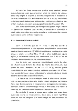 No interior do úbere, mesmo que o animal esteja saudável, sempre
existem bactérias banais que contaminam o leite no momento da ordenha.
Essa carga original é pequena, e consiste principalmente de micrococos e
bactérias corineformes (30 a 90%) e de estreptococos (0 a 50%), mas também
pode haver grande variedade de bactérias Gram positivas esporuladas ou não,
e Gram negativas, embora em taxas que geralmente não ultrapassam 10%.
Se o animal estiver doente, os microrganismos podem atingir o interior
do úbere por via endógena, como no caso de Mycobacterium tuberculosis e
das brucelas, e se estiver com mastite, encontra-se no interior do úbere grande
quantidade do agente etiológico responsável.
2.1.2- Contaminação externa do leite
Desde o momento que sai do úbere, o leite fica exposto a
contaminações posteriores. A taxa original do leite procedente de um animal
saudável (aproximadamente 103
UFC/mL) multiplica-se imediatamente, após
chegar ao exterior por um fator 10 ou 100 mL se o leite é obtido com alguma
higiene, e o número de bactérias pode ultrapassar o nível de 106
UFC/mL se
não forem respeitadas as condições mínimas de higiene.
Uma das fontes mais importantes é constituída pelo exterior das tetas;
se estiverem sujas de terra, de esterco, de material das camas, etc. (que
podem ter carga microbiana de até 108
-109
UFC/g) causam grande
contaminação do leite, podendo produzir contagens superiores a 105
UFC/mL,
mas quando são limpas e secas cuidadosamente antes da ordenha, a taxa de
bactérias do leite reduz-se consideravelmente.
O ar, desde que os locais estejam limpos e evitem-se as correntes,
contribui pouco para a contaminação do leite. Nessas condições, não costuma
haver mais de urna centena de microrganismos (principalmente micrococos,
esporos e bactérias corineforrnes) por litro de ar. Além disso, se a ordenha é
mecânica, fica mais difícil aos microrganismos chegarem ao leite.
Se a ordenha é manual, a pessoa que a realiza pode proporcionar
quantidade variável de microrganismos. Nesse caso, a maior importância
reside no risco de patógenos que podem chegar ao leite procedentes do
ordenhador.
17
 