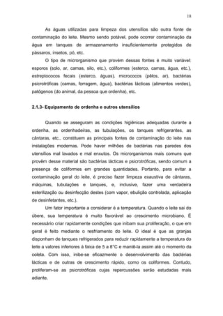 As águas utilizadas para limpeza dos utensílios são outra fonte de
contaminação do leite. Mesmo sendo potável, pode ocorrer contaminação da
água em tanques de armazenamento insuficientemente protegidos de
pássaros, insetos, pó, etc.
O tipo de microrganismo que provém dessas fontes é muito variável:
esporos (solo, ar, camas, silo, etc.), coliformes (esterco, camas, água, etc.),
estreptococos fecais (esterco, águas), micrococos (pêlos, ar), bactérias
psicrotróficas (camas, forragem, água), bactérias lácticas (alimentos verdes),
patógenos (do animal, da pessoa que ordenha), etc.
2.1.3- Equipamento de ordenha e outros utensílios
Quando se asseguram as condições higiênicas adequadas durante a
ordenha, as ordenhadeiras, as tubulações, os tanques refrigerantes, as
cântaras, etc., constituem as principais fontes de contaminação do leite nas
instalações modernas. Pode haver milhões de bactérias nas paredes dos
utensílios mal lavados e mal enxutos. Os microrganismos mais comuns que
provêm desse material são bactérias lácticas e psicrotróficas, sendo comum a
presença de coliformes em grandes quantidades. Portanto, para evitar a
contaminação geral do leite, é preciso fazer limpeza exaustiva de cântaras,
máquinas, tubulações e tanques, e, inclusive, fazer uma verdadeira
esterilização ou desinfecção destes (com vapor, ebulição controlada, aplicação
de desinfetantes, etc.).
Um fator importante a considerar é a temperatura. Quando o leite sai do
úbere, sua temperatura é muito favorável ao crescimento microbiano. É
necessário criar rapidamente condições que inibam sua proliferação, o que em
geral é feito mediante o resfriamento do leite. O ideal é que as granjas
disponham de tanques refrigerados para reduzir rapidamente a temperatura do
leite a valores inferiores à faixa de 5 a 8°C e mantê-la assim até o momento da
coleta. Com isso, inibe-se eficazmente o desenvolvimento das bactérias
lácticas e de outras de crescimento rápido, como os coliformes. Contudo,
proliferam-se as psicrotróficas cujas repercussões serão estudadas mais
adiante.
18
 