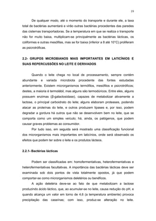 De qualquer modo, até o momento do transporte e durante ele, a taxa
total de bactérias aumentará e virão outras bactérias procedentes das paredes
das cisternas transportadoras. Se a temperatura em que se realiza o transporte
não for muito baixa, multiplicam-se principalmente as bactérias lácticas, os
coliformes e outras mesófilas, mas se for baixa (inferior a 8 até 10°C) proliferam
as psicrotróficas.
2.2- GRUPOS MICROBIANOS MAIS IMPORTANTES EM LATICÍNIOS E
SUAS REPERCUSSÕES NO LEITE E DERIVADOS
Quando o leite chega no local de processamento, sempre contém
abundante e variada microbiota procedente das fontes estudadas
anteriormente. Existem microrganismos termófilos, mesófilos e psicrotróficos;
destes, a maioria é termolábil, mas alguns são termodúricos. Entre eles, alguns
possuem enzimas (β-galactosidase), capazes de metabolizar ativamente a
lactose, o principal carboidrato do leite; alguns elaboram proteases, podendo
atacar as proteínas do leite, e outros produzem lipases e, por isso, podem
degradar a gordura há outros que não se desenvolvem bem no leite, que se
comporta como um simples veículo; há, ainda, os patógenos, que podem
causar graves problemas ao consumidor.
Por tudo isso, em seguida será mostrado uma classificação funcional
dos microrganismos mais importantes em laticínios, onde será observado os
efeitos que podem ter sobre o leite e os produtos lácteos.
2.2.1- Bactérias lácticas
Podem ser classificadas em: homofermentativas, heterofermentativas e
heterofermentativas facultativas. A importância das bactérias lácticas deve ser
examinada sob dois pontos de vista totalmente opostos, já que podem
comportar-se como microrganismos deletérios ou benéficos.
A ação deletéria deve-se ao fato de que metabolizam a lactose
produzindo ácido láctico, que, ao acumular-se no leite, causa redução do pH, e
quando alcança um valor em torno de 4,6 (a temperatura ambiente) provoca
precipitação das caseínas; com isso, produz-se alteração no leite.
19
 