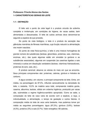 Professora: Priscila Alonso dos Santos
1- CARACTERÍSTICAS GERAIS DO LEITE
1.1 – DEFINIÇÃO
O leite sob o ponto de vista legal é o produto oriundo da ordenha
completa e ininterrupta, em condições de higiene, de vacas sadias, bem
alimentadas e descansadas. O leite de outros animais deve denominar-se
segundo a espécie de que proceda.
Do ponto de vista biológico, o leite é o produto da secreção das
glândulas mamárias de fêmeas mamíferas, cuja função natural é a alimentação
dos recém nascidos.
Do ponto de vista físico-químico, o leite é uma mistura homogênea de
grande número de substâncias (lactose, glicerídeos, proteínas, sais, vitaminas,
enzimas, etc.), das quais algumas estão em emulsão (a gordura e as
substâncias associadas), algumas em suspensão (as caseínas ligadas a sais
minerais) e outras em dissolução verdadeira (lactose, vitaminas hidrossolúveis,
proteínas do soro, sais, etc.).
É produto sensível, absorve os odores do meio em que se encontra.
Seus principais componentes são: proteínas, calorias, gordura e hidratos de
carbono.
A água constitui, em volume, o principal componente do leite. Entra, em
média, na porcentagem de 87,5%, influindo sensivelmente na densidade do
leite; o restante, 12,5% de matéria seca total, compreende matéria gorda,
caseína, albumina, lactose, obtido em ordenha higiênica, produzido por vacas
sãs, submetidas a regime higiênico-sanitário apropriado. Como se sabe, a
composição do leite de vaca varia de acordo com a espécie, a raça, a
individualidade, a alimentação, o tempo de gestação e outros fatores. A
composição média do leite de vaca varia bastante, mas podemos tomar por
média as seguintes porcentagens: água (87,2%), gordura (3,6%), lactose
(4,5%), proteína (3%) e sais (0,7%). Valor energético: 68 calorias.
2
 