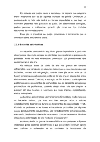 Em relação aos queijos duros e semiduros, os esporos que adquirem
maior importância são os de algumas espécies do gênero Clostridium. A
pasteurização do leite não destrói as formas esporuladas e, por isso, se
estiverem presentes nele, passarão ao queijo. Em determinadas condições,
podem germinar e proliferar-se, gerando gás como um dos produtos
resultantes de seu metabolismo.
Esse gás é prejudicial ao queijo, provocando o inchamento que é
conhecido como “estufamento tardio”.
2.2.3- Bactérias psicrotróficas
As bactérias psicrotróficas adquiriram grande importância a partir das
observações, não muito antigas, de cientistas, que revelaram a presença de
proteases ativas no leite esterilizado, produzidas por pseudomonas que
contaminavam o leite cru.
Os métodos atuais de coleta de leite nas granjas em tanques
refrigerados, seu transporte em cisternas isotérmicas e sua manutenção nas
indústrias, também sob refrigeração, durante horas (às vezes mais de 24
horas) tornaram possível aumentar a vida útil do leite cru em alguns dias antes
do tratamento térmico. Contudo, a aplicação de frio acarretou outros tipos de
problemas graves decorrentes da oportunidade que se apresenta às bactérias
psicrotróficas de proliferar-se, podendo atingir níveis tais que chegam a
produzir por elas mesmas e, sobretudo, por suas enzimas extracelulares,
efeitos indesejáveis.
As bactérias psicrotróficas são francamente termolábeis, muito mais que
as bactérias lácticas; por isso, sua taxa sempre reduz a valores
estatisticamente desprezíveis durante os tratamentos de pasteurização HTST.
Contudo as proteases e as lipases extracelulares produzidas por algumas
cepas, particularmente pseudomonas, são verdadeiramente termorresistentes,
não sendo desativadas totalmente nem mesmo com os tratamentos térmicos
utilizados na esterilização do leite mediante processos UHT.
A consequência da grande termoestabilidade das proteases e lípases
elaboradas pelas bactérias psicrotróficas é que elas podem continuar agindo
nos produtos já elaborados se as condições de temperatura de
22
 