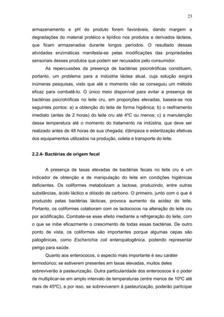 armazenamento e pH do produto forem favoráveis, dando margem a
degradações do material protéico e lipídico nos produtos e derivados lácteos,
que ficam armazenados durante longos períodos. O resultado dessas
atividades enzimáticas manifesta-se pelas modificações das propriedades
sensoriais desses produtos que podem ser recusados pelo consumidor.
As repercussões da presença de bactérias psicrotróficas constituem,
portanto, um problema para a indústria láctea atual, cuja solução exigirá
inúmeras pesquisas, visto que até o momento não se conseguiu um método
eficaz para combatê-lo. O único meio disponível para evitar a presença de
bactérias psicrotróficas no leite cru, em proporções elevadas, baseia-se nos
seguintes pontos: a) a obtenção do leite de forma higiênica; b) o resfriamento
imediato (antes de 2 horas) do leite cru até 4ºC ou menos; c) a manutenção
dessa temperatura até o momento do tratamento na indústria, que deve ser
realizado antes de 48 horas de sua chegada; d)limpeza e esterilização efetivas
dos equipamentos utilizados na produção, coleta e transporte do leite.
2.2.4- Bactérias de origem fecal
A presença de taxas elevadas de bactérias fecais no leite cru é um
indicador de obtenção e de manipulação do leite em condições higiênicas
deficientes. Os coliformes metabolizam a lactose, produzindo, entre outras
substâncias, ácido láctico e dióxido de carbono. O primeiro, junto com o que é
produzido pelas bactérias lácticas, provoca aumento da acidez do leite.
Portanto, os coliformes colaboram com os lactococos na alteração do leite cru
por acidificação. Combate-se esse efeito mediante a refrigeração do leite, com
o que se inibe eficazmente o crescimento de todas essas bactérias. De outro
ponto de vista, os coliformes são importantes porque algumas cepas são
patogênicas, como Escherichia coli enteropatogênica, podendo representar
perigo para saúde.
Quanto aos enterococos, o aspecto mais importante é seu caráter
termodúrico; se estiverem presentes em taxas elevadas, muitos deles
sobreviverão à pasteurização. Outra particularidade dos enterococos é o poder
de multiplicar-se em amplo intervalo de temperaturas (entre menos de 10ºC até
mais de 45ºC), e por isso, se sobreviverem à pasteurização, poderão participar
23
 