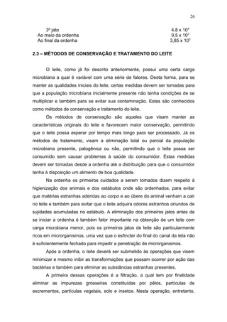 3º jato 4,8 x 104
Ao meio da ordenha 9,5 x 103
Ao final da ordenha 3,85 x 103
2.3 – MÉTODOS DE CONSERVAÇÃO E TRATAMENTO DO LEITE
O leite, como já foi descrito anteriormente, possui uma certa carga
microbiana a qual é variável com uma série de fatores. Desta forma, para se
manter as qualidades iniciais do leite, certas medidas devem ser tomadas para
que a população microbiana inicialmente presente não tenha condições de se
multiplicar e também para se evitar sua contaminação. Estes são conhecidos
como métodos de conservação e tratamento do leite.
Os métodos de conservação são aqueles que visam manter as
características originais do leite e favorecem maior conservação, permitindo
que o leite possa esperar por tempo mais longo para ser processado. Já os
métodos de tratamento, visam a eliminação total ou parcial da população
microbiana presente, patogênica ou não, permitindo que o leite possa ser
consumido sem causar problemas à saúde do consumidor. Estas medidas
devem ser tomadas desde a ordenha até a distribuição para que o consumidor
tenha à disposição um alimento de boa qualidade.
Na ordenha os primeiros cuidados a serem tomados dizem respeito à
higienização dos animais e dos estábulos onde são ordenhados, para evitar
que matérias estranhas aderidas ao corpo e ao úbere do animal venham a cair
no leite e também para evitar que o leite adquira odores estranhos oriundos de
sujidades acumuladas no estábulo. A eliminação dos primeiros jatos antes de
se iniciar a ordenha é também fator importante na obtenção de um leite com
carga microbiana menor, pois os primeiros jatos de leite são particularmente
ricos em microrganismos, uma vez que o esfincter do final do canal da teta não
é suficientemente fechado para impedir a penetração de microrganismos.
Após a ordenha, o leite deverá ser submetido às operações que visem
minimizar e mesmo inibir as transformações que possam ocorrer por ação das
bactérias e também para eliminar as substâncias estranhas presentes.
A primeira dessas operações é a filtração, a qual tem por finalidade
eliminar as impurezas grosseiras constituídas por pêlos, partículas de
excrementos, partículas vegetais, solo e insetos. Nesta operação, entretanto,
26
 