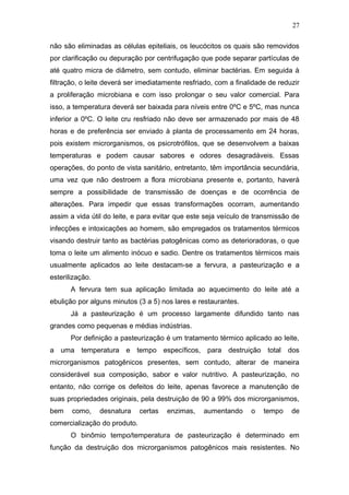 não são eliminadas as células epiteliais, os leucócitos os quais são removidos
por clarificação ou depuração por centrifugação que pode separar partículas de
até quatro micra de diâmetro, sem contudo, eliminar bactérias. Em seguida à
filtração, o leite deverá ser imediatamente resfriado, com a finalidade de reduzir
a proliferação microbiana e com isso prolongar o seu valor comercial. Para
isso, a temperatura deverá ser baixada para níveis entre 0ºC e 5ºC, mas nunca
inferior a 0ºC. O leite cru resfriado não deve ser armazenado por mais de 48
horas e de preferência ser enviado à planta de processamento em 24 horas,
pois existem microrganismos, os psicrotrófilos, que se desenvolvem a baixas
temperaturas e podem causar sabores e odores desagradáveis. Essas
operações, do ponto de vista sanitário, entretanto, têm importância secundária,
uma vez que não destroem a flora microbiana presente e, portanto, haverá
sempre a possibilidade de transmissão de doenças e de ocorrência de
alterações. Para impedir que essas transformações ocorram, aumentando
assim a vida útil do leite, e para evitar que este seja veículo de transmissão de
infecções e intoxicações ao homem, são empregados os tratamentos térmicos
visando destruir tanto as bactérias patogênicas como as deterioradoras, o que
toma o leite um alimento inócuo e sadio. Dentre os tratamentos térmicos mais
usualmente aplicados ao leite destacam-se a fervura, a pasteurização e a
esterilização.
A fervura tem sua aplicação limitada ao aquecimento do leite até a
ebulição por alguns minutos (3 a 5) nos lares e restaurantes.
Já a pasteurização é um processo largamente difundido tanto nas
grandes como pequenas e médias indústrias.
Por definição a pasteurização é um tratamento térmico aplicado ao leite,
a uma temperatura e tempo específicos, para destruição total dos
microrganismos patogênicos presentes, sem contudo, alterar de maneira
considerável sua composição, sabor e valor nutritivo. A pasteurização, no
entanto, não corrige os defeitos do leite, apenas favorece a manutenção de
suas propriedades originais, pela destruição de 90 a 99% dos microrganismos,
bem como, desnatura certas enzimas, aumentando o tempo de
comercialização do produto.
O binômio tempo/temperatura de pasteurização é determinado em
função da destruição dos microrganismos patogênicos mais resistentes. No
27
 